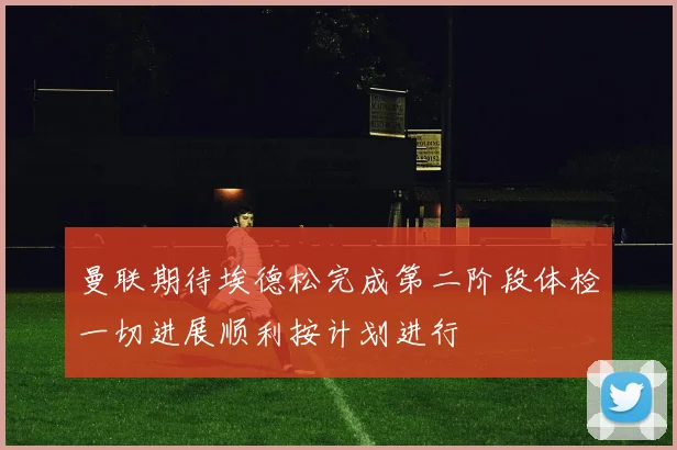 曼联期待埃德松完成第二阶段体检一切进展顺利按计划进行