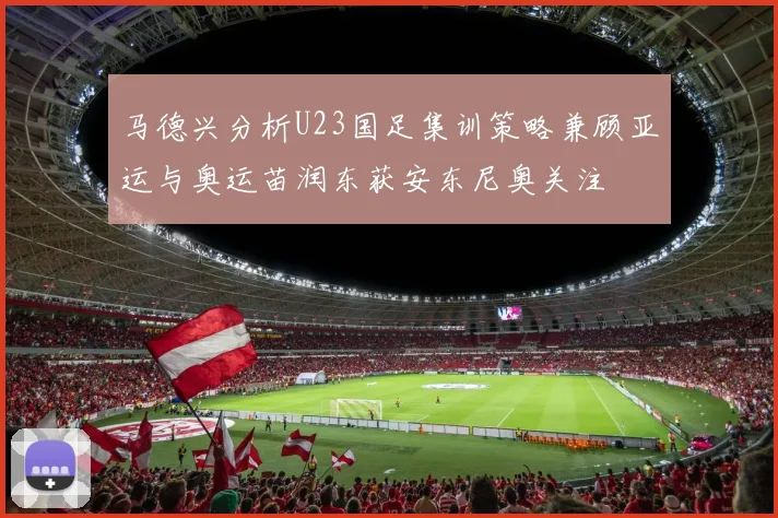 马德兴分析U23国足集训策略兼顾亚运与奥运苗润东获安东尼奥关注