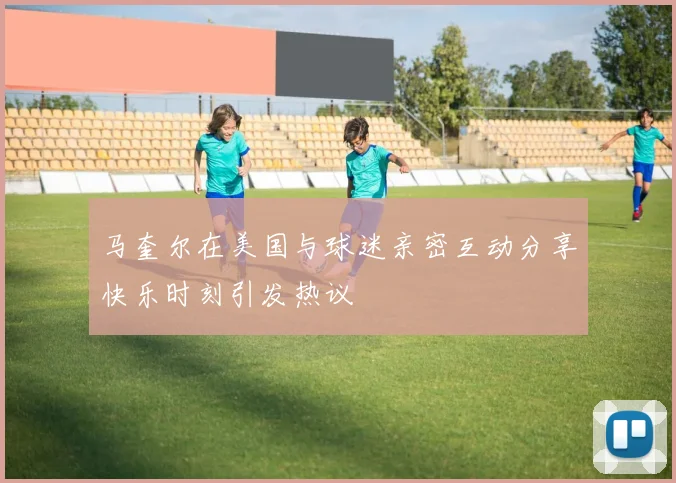 马奎尔在美国与球迷亲密互动分享快乐时刻引发热议