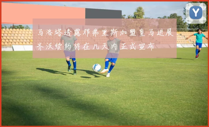 马洛塔透露邓弗里斯加盟皇马进展齐沃续约将在几天内正式宣布