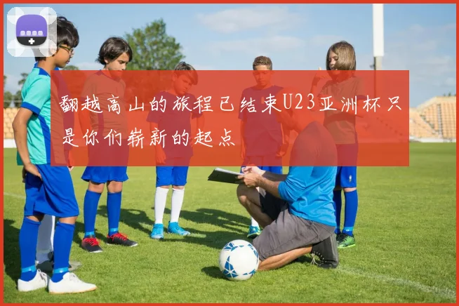 翻越高山的旅程已结束U23亚洲杯只是你们崭新的起点