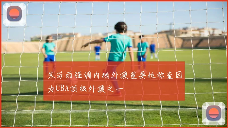 朱芳雨强调内线外援重要性称奎因为CBA顶级外援之一