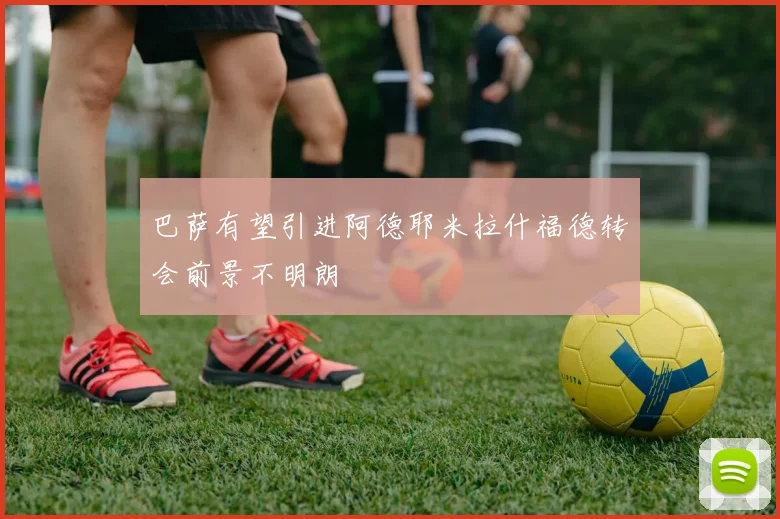 巴萨有望引进阿德耶米拉什福德转会前景不明朗