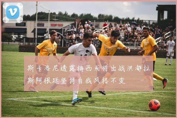 斯卡洛尼透露梅西或将出战洪都拉斯阿根廷坚持自我风格不变