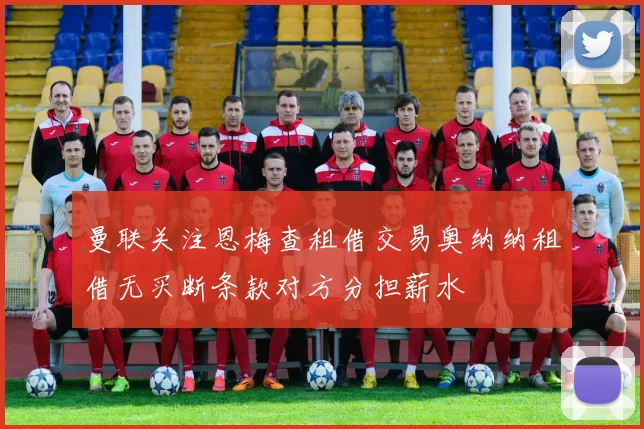 曼联关注恩梅查租借交易奥纳纳租借无买断条款对方分担薪水