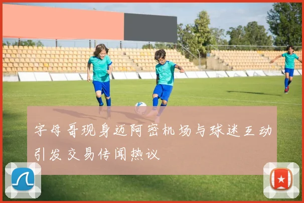 字母哥现身迈阿密机场与球迷互动引发交易传闻热议
