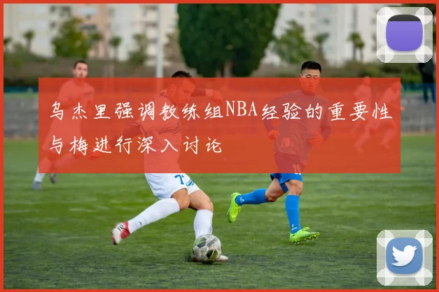 乌杰里强调教练组NBA经验的重要性与梅进行深入讨论