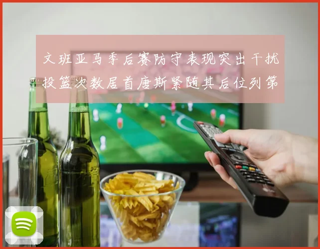 文班亚马季后赛防守表现突出干扰投篮次数居首唐斯紧随其后位列第五